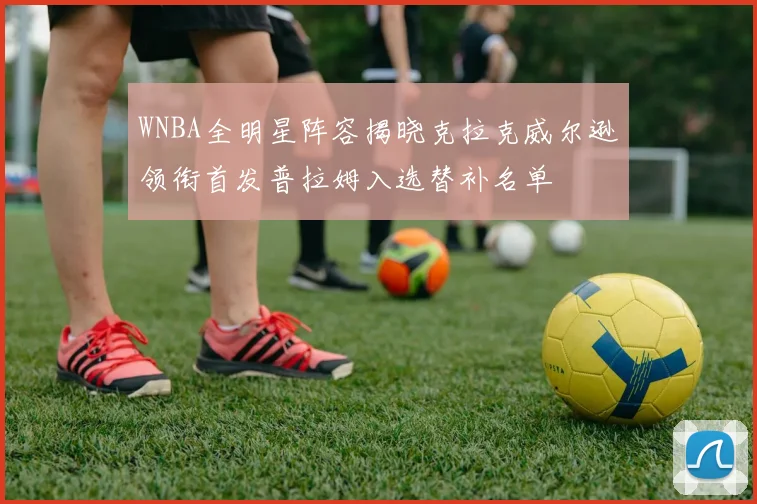 WNBA全明星阵容揭晓克拉克威尔逊领衔首发普拉姆入选替补名单