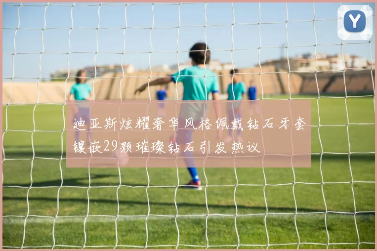 迪亚斯炫耀奢华风格佩戴钻石牙套镶嵌29颗璀璨钻石引发热议