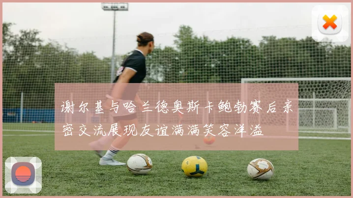 谢尔基与哈兰德奥斯卡鲍勃赛后亲密交流展现友谊满满笑容洋溢