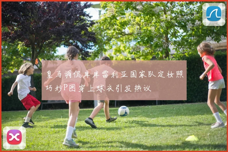皇马调侃库库雷利亚国家队定妆照巧妙P图穿上球衣引发热议