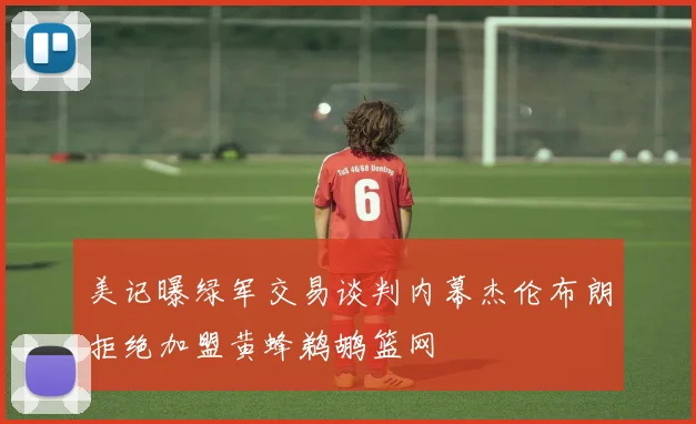美记曝绿军交易谈判内幕杰伦布朗拒绝加盟黄蜂鹈鹕篮网