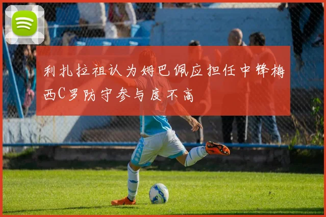利扎拉祖认为姆巴佩应担任中锋梅西C罗防守参与度不高