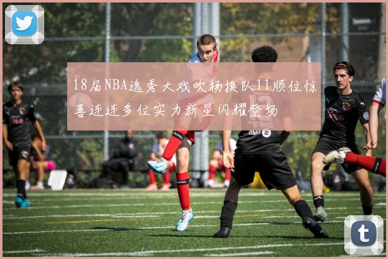 18届NBA选秀大戏吹杨换队11顺位惊喜连连多位实力新星闪耀登场
