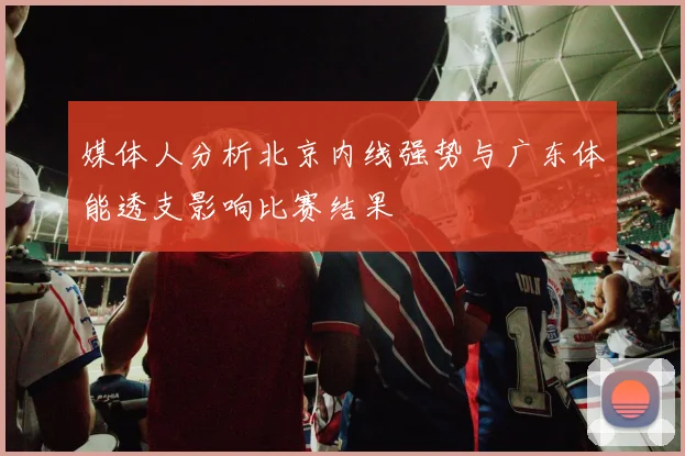 媒体人分析北京内线强势与广东体能透支影响比赛结果