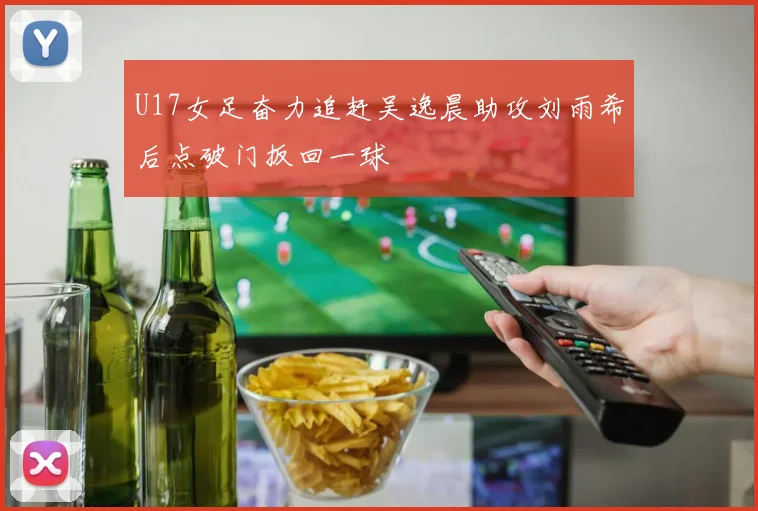 U17女足奋力追赶吴逸晨助攻刘雨希后点破门扳回一球