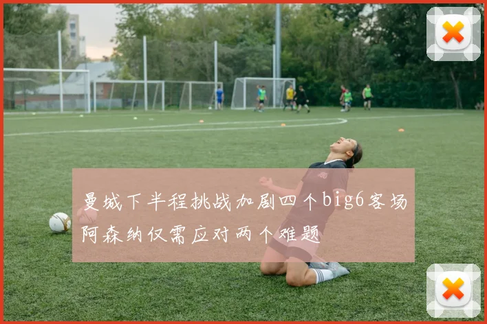 曼城下半程挑战加剧四个big6客场阿森纳仅需应对两个难题