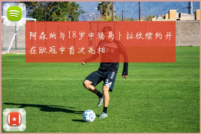 阿森纳与18岁中场易卜拉欣续约并在欧冠中首次亮相